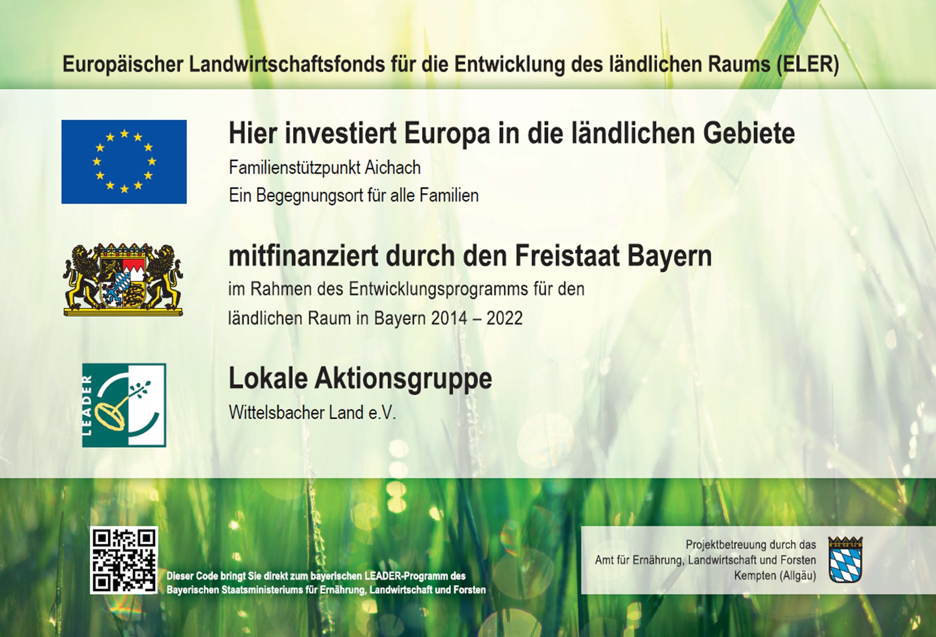 Das Bild zeigt eine Informationstafel mit Logos und Texten zum Förderprogramm „LEADER“ des Europäischen Landwirtschaftsfonds für die Entwicklung des ländlichen Raums (ELER).
Oben steht der Titel:
„Europäischer Landwirtschaftsfonds für die Entwicklung des ländlichen Raums (ELER)“.
Darunter folgen in großer, fettgedruckter Schrift die Worte:
„Hier investiert Europa in die ländlichen Gebiete“
mit dem Hinweis auf das Projekt:
„Familienstützpunkt Aichach – Ein Begegnungsort für alle Familien“.
Links daneben ist die EU-Flagge zu sehen.
Es folgt der Text:
„mitfinanziert durch den Freistaat Bayern“,
„im Rahmen des Entwicklungsprogramms für den ländlichen Raum in Bayern 2014–2022“,
neben dem Bayerischen Landeswappen.
Darunter steht:
„Lokale Aktionsgruppe – Wittelsbacher Land e.V.“,
neben dem LEADER-Logo (eine stilisierte Ähre mit Schriftzug).
Am unteren Rand links ist ein QR-Code mit der Erklärung:
„Dieser Code bringt Sie direkt zum bayerischen LEADER-Programm des Bayerischen Staatsministeriums für Ernährung, Landwirtschaft und Forsten“.
Rechts unten findet sich das Logo des Freistaats Bayern mit dem Hinweis:
„Projektbetreuung durch das Amt für Ernährung, Landwirtschaft und Forsten Kempten (Allgäu)“.
Der Hintergrund des Bildes zeigt eine unscharfe Nahaufnahme von Wiesen-Gras im Sonnenlicht – in grünen, gelblichen und weißen Farbtönen, die eine freundliche und natürliche Stimmung vermitteln.